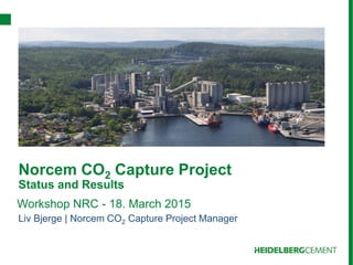 Norcem CO2 Capture Project
Status and Results
Liv Bjerge | Norcem CO2 Capture Project Manager
Workshop NRC - 18. March 2015
 