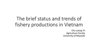 The brief status and trends of
fishery productions in Vietnam
Chu Luong Tri
Agriculture Faculty
University of Miyazaki
 
