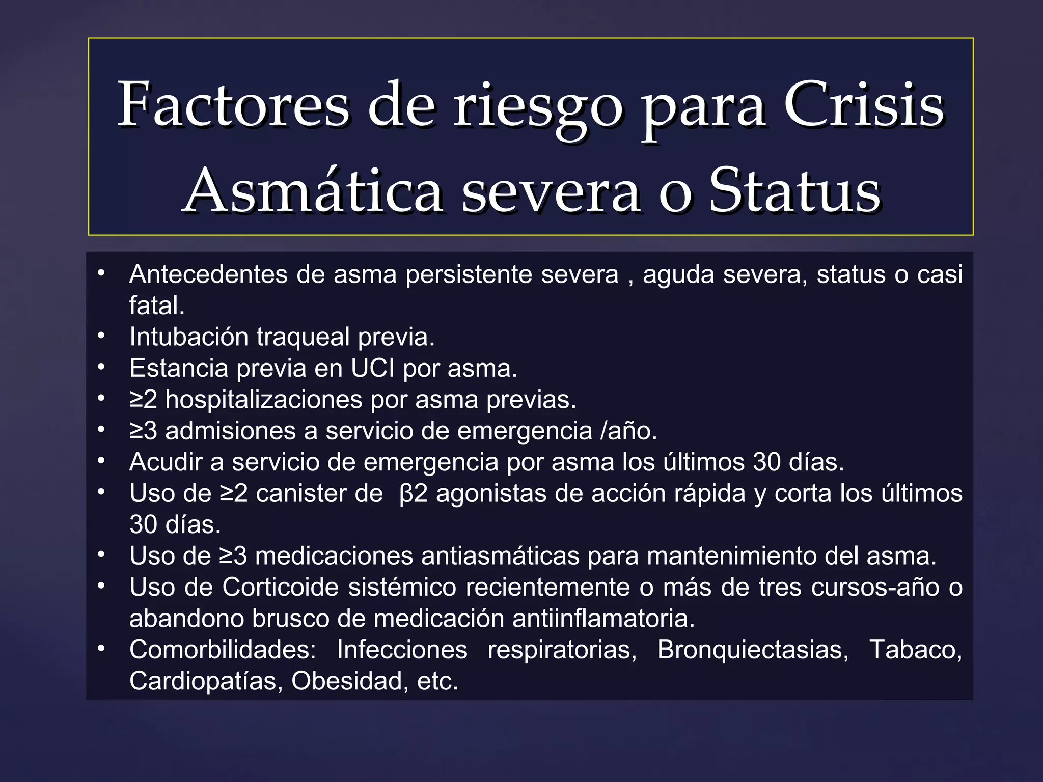 Factores de riesgo para Crisis Asmática severa o Status Antecedentes de asma persistente severa , aguda severa, status o casi fatal. Intubación traqueal previa. Estancia previa en UCI por asma. ≥ 2 hospitalizaciones por asma previas. ≥ 3 admisiones a servicio de emergencia /año. Acudir a servicio de emergencia por asma los últimos 30 días. Uso de ≥2 canister de  β2  agonistas de acción rápida y corta los últimos 30 días. Uso de ≥3 medicaciones antiasmáticas para mantenimiento del asma.  Uso de Corticoide sistémico recientemente o más de tres cursos-año o abandono brusco de medicación antiinflamatoria. Comorbilidades: Infecciones respiratorias, Bronquiectasias, Tabaco, Cardiopatías, Obesidad, etc. 