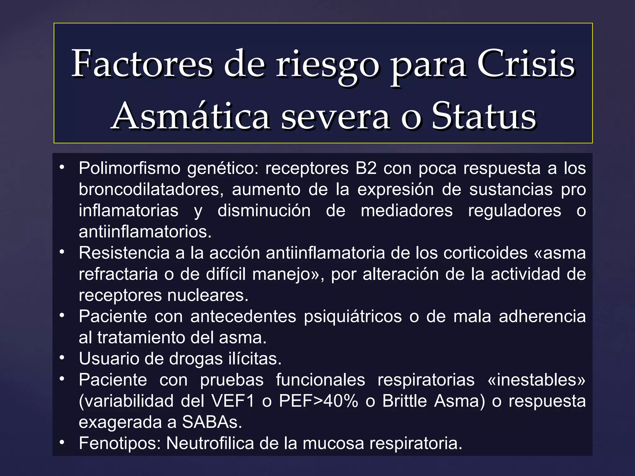 Factores de riesgo para Crisis Asmática severa o Status Polimorfismo genético: receptores B2 con poca respuesta a los broncodilatadores, aumento de la expresión de sustancias pro inflamatorias y disminución de mediadores reguladores o antiinflamatorios.  Resistencia a la acción antiinflamatoria de los corticoides «asma refractaria o de difícil manejo», por alteración de la actividad de receptores nucleares. Paciente con antecedentes psiquiátricos o de mala adherencia al tratamiento del asma. Usuario de drogas ilícitas. Paciente con pruebas funcionales respiratorias «inestables» (variabilidad del VEF1 o PEF>40% o Brittle Asma) o respuesta exagerada a SABAs. Fenotipos: Neutrofilica de la mucosa respiratoria.  