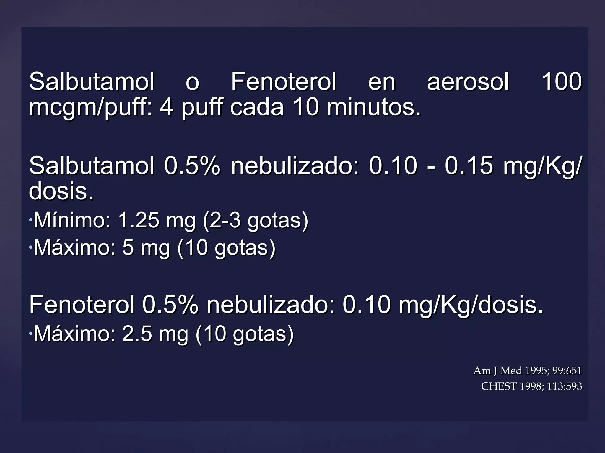 Salbutamol o Fenoterol en aerosol 100 mcgm/puff: 4 puff cada 10 minutos. Salbutamol 0.5% nebulizado: 0.10 - 0.15 mg/Kg/dosis. Mínimo: 1.25 mg (2-3 gotas) Máximo: 5 mg (10 gotas) Fenoterol 0.5% nebulizado: 0.10 mg/Kg/dosis. Máximo: 2.5 mg (10 gotas) Am J Med 1995; 99:651 CHEST 1998; 113:593 