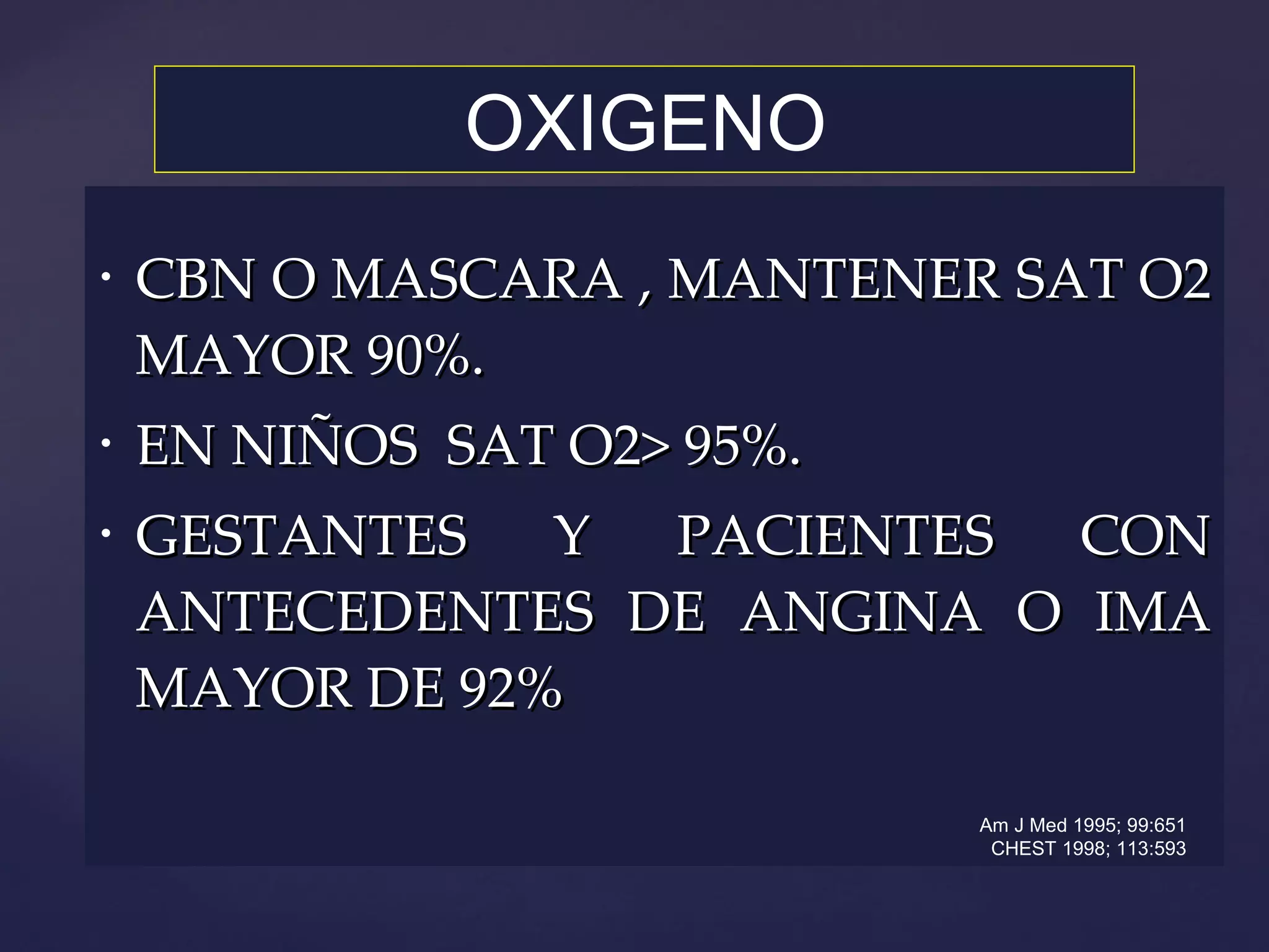 CBN O MASCARA , MANTENER SAT O2 MAYOR 90%. EN NIÑOS  SAT O2> 95%. GESTANTES Y PACIENTES CON ANTECEDENTES DE ANGINA O IMA MAYOR DE 92% OXIGENO Am J Med 1995; 99:651 CHEST 1998; 113:593 