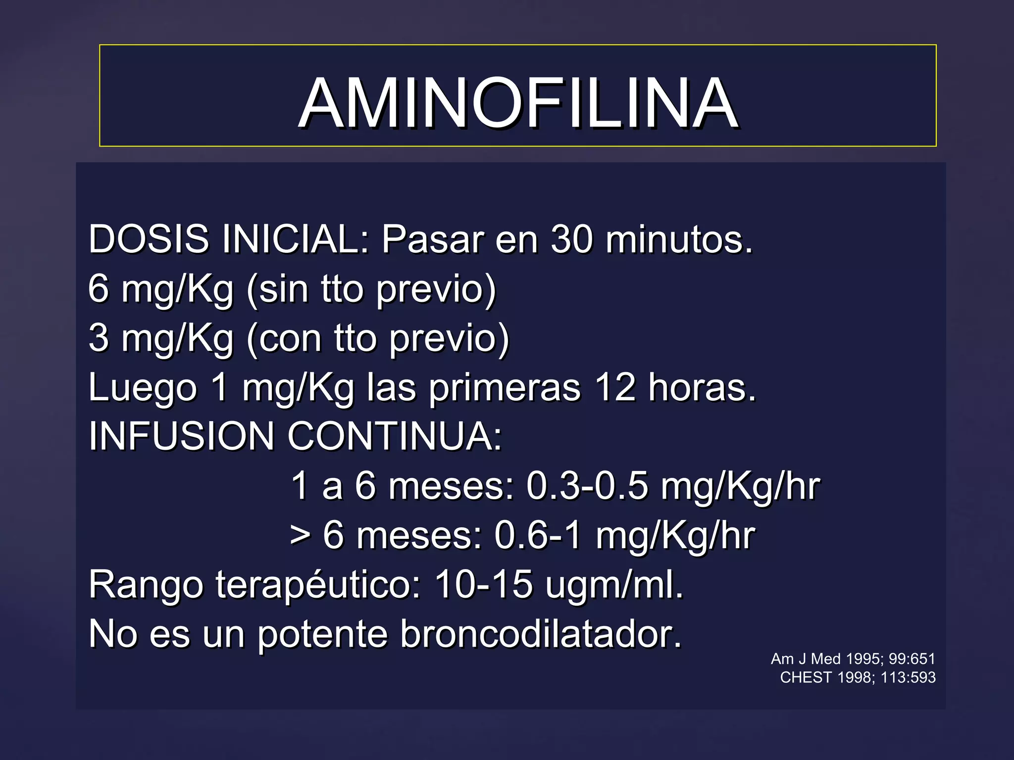 AMINOFILINA DOSIS INICIAL: Pasar en 30 minutos. 6 mg/Kg (sin tto previo) 3 mg/Kg (con tto previo) Luego 1 mg/Kg las primeras 12 horas. INFUSION CONTINUA:  1 a 6 meses: 0.3-0.5 mg/Kg/hr > 6 meses: 0.6-1 mg/Kg/hr Rango terapéutico: 10-15 ugm/ml. No es un potente broncodilatador. Am J Med 1995; 99:651 CHEST 1998; 113:593 