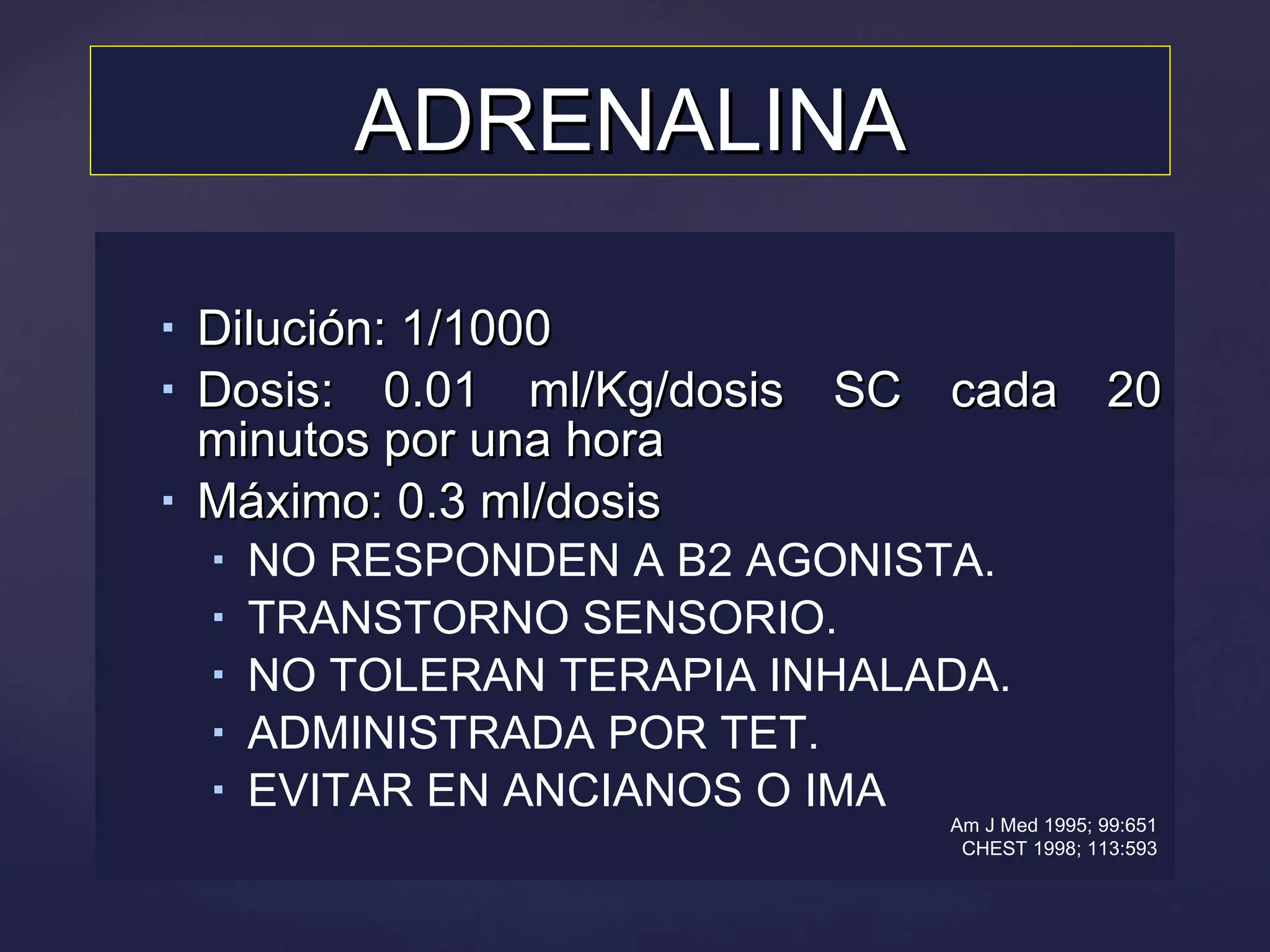 ADRENALINA Dilución: 1/1000 Dosis: 0.01 ml/Kg/dosis SC cada 20 minutos por una hora Máximo: 0.3 ml/dosis NO RESPONDEN A B2 AGONISTA. TRANSTORNO SENSORIO. NO TOLERAN TERAPIA INHALADA. ADMINISTRADA POR TET. EVITAR EN ANCIANOS O IMA  Am J Med 1995; 99:651 CHEST 1998; 113:593 