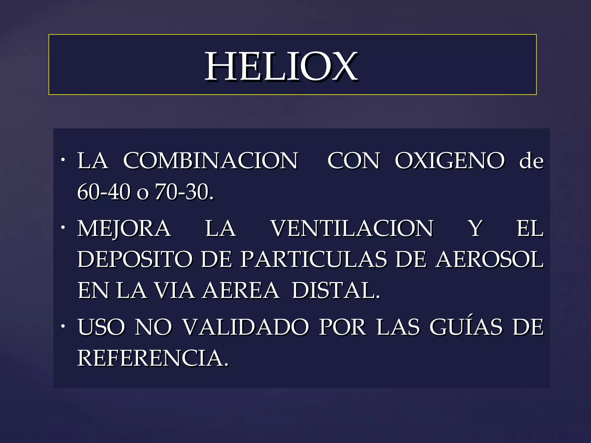 HELIOX LA COMBINACION  CON OXIGENO de 60-40 o 70-30. MEJORA LA VENTILACION Y EL DEPOSITO DE PARTICULAS DE AEROSOL EN LA VIA AEREA  DISTAL. USO NO VALIDADO POR LAS GUÍAS DE REFERENCIA. 