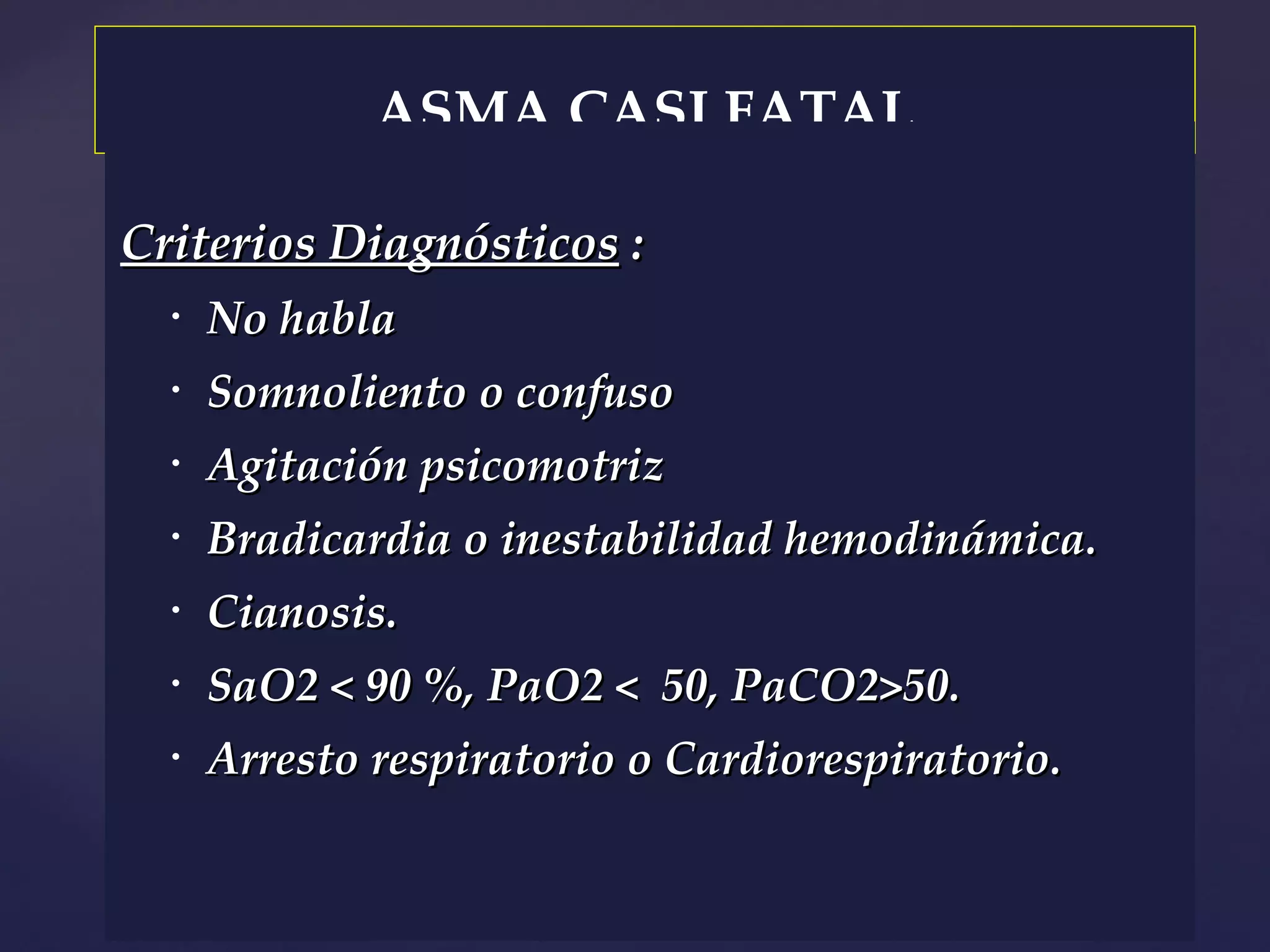 ASMA CASI FATAL Criterios Diagnósticos  : No habla Somnoliento o confuso Agitación psicomotriz Bradicardia o inestabilidad hemodinámica. Cianosis. SaO2  < 90 %, PaO2 <  50, PaCO2>50. Arresto respiratorio o Cardiorespiratorio. 