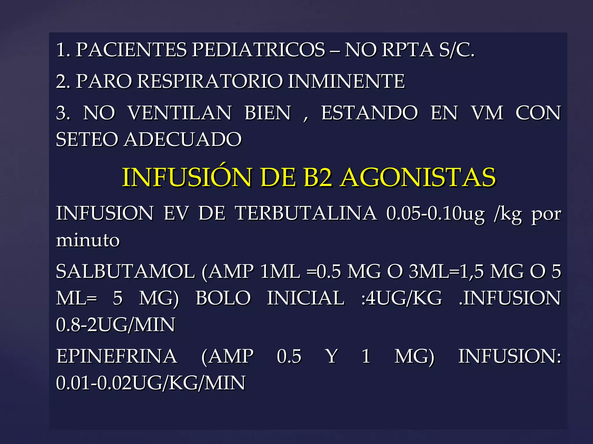 1. PACIENTES PEDIATRICOS – NO RPTA S/C.  2. PARO RESPIRATORIO INMINENTE 3. NO VENTILAN BIEN , ESTANDO EN VM CON SETEO ADECUADO INFUSIÓN DE B2 AGONISTAS INFUSION EV DE TERBUTALINA 0.05-0.10ug /kg por minuto SALBUTAMOL (AMP 1ML =0.5 MG O 3ML=1,5 MG O 5 ML= 5 MG) BOLO INICIAL :4UG/KG .INFUSION 0.8-2UG/MIN EPINEFRINA (AMP 0.5 Y 1 MG) INFUSION: 0.01-0.02UG/KG/MIN 