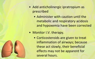 • Add anticholinergic ipratropium as
  prescribed
   • Administer with caution until the
     metabolic and respiratory acidosis
     and hypoxemia have been corrected
• Monitor I.V. therapy.
  • Corticosteroids are given to treat
    inflammation of airways; because
    these act slowly, their beneficial
    effects may not be apparent for
    several hours.
 