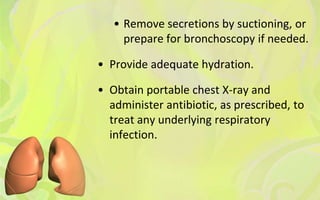 • Remove secretions by suctioning, or
     prepare for bronchoscopy if needed.

• Provide adequate hydration.

• Obtain portable chest X-ray and
  administer antibiotic, as prescribed, to
  treat any underlying respiratory
  infection.
 