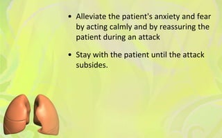 • Alleviate the patient's anxiety and fear
  by acting calmly and by reassuring the
  patient during an attack

• Stay with the patient until the attack
  subsides.
 