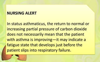 NURSING ALERT

In status asthmaticus, the return to normal or
increasing partial pressure of carbon dioxide
does not necessarily mean that the patient
with asthma is improving—it may indicate a
fatigue state that develops just before the
patient slips into respiratory failure.
 