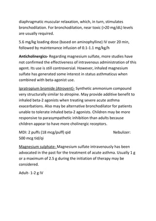 diaphragmatic muscular relaxation, which, in turn, stimulates
bronchodilation. For bronchodilation, near toxic (>20 mg/dL) levels
are usually required.
5.6 mg/kg loading dose (based on aminophylline) IV over 20 min,
followed by maintenance infusion of 0.1-1.1 mg/kg/h
Anticholinergics- Regarding magnesium sulfate, more studies have
not confirmed the effectiveness of intravenous administration of this
agent. Its use is still controversial. However, inhaled magnesium
sulfate has generated some interest in status asthmaticus when
combined with beta-agonist use.
Ipratropium bromide (Atrovent)- Synthetic ammonium compound
very structurally similar to atropine. May provide additive benefit to
inhaled beta-2 agonists when treating severe acute asthma
exacerbations. Also may be alternative bronchodilator for patients
unable to tolerate inhaled beta-2 agonists. Children may be more
responsive to parasympathetic inhibition than adults because
children appear to have more cholinergic receptors.
MDI: 2 puffs (18 mcg/puff) qid
500 mcg tid/qi

Nebulizer:

Magnesium sulphate- Magnesium sulfate intravenously has been
advocated in the past for the treatment of acute asthma. Usually 1 g
or a maximum of 2.5 g during the initiation of therapy may be
considered.
Adult- 1-2 g IV

 