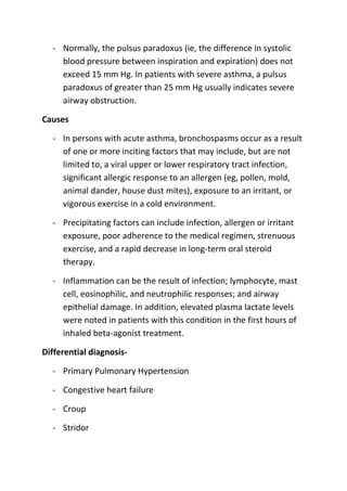 - Normally, the pulsus paradoxus (ie, the difference in systolic
blood pressure between inspiration and expiration) does not
exceed 15 mm Hg. In patients with severe asthma, a pulsus
paradoxus of greater than 25 mm Hg usually indicates severe
airway obstruction.
Causes
- In persons with acute asthma, bronchospasms occur as a result
of one or more inciting factors that may include, but are not
limited to, a viral upper or lower respiratory tract infection,
significant allergic response to an allergen (eg, pollen, mold,
animal dander, house dust mites), exposure to an irritant, or
vigorous exercise in a cold environment.
- Precipitating factors can include infection, allergen or irritant
exposure, poor adherence to the medical regimen, strenuous
exercise, and a rapid decrease in long-term oral steroid
therapy.
- Inflammation can be the result of infection; lymphocyte, mast
cell, eosinophilic, and neutrophilic responses; and airway
epithelial damage. In addition, elevated plasma lactate levels
were noted in patients with this condition in the first hours of
inhaled beta-agonist treatment.
Differential diagnosis- Primary Pulmonary Hypertension
- Congestive heart failure
- Croup
- Stridor

 