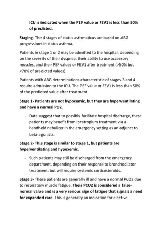 ICU is indicated when the PEF value or FEV1 is less than 50%
of predicted.
Staging- The 4 stages of status asthmaticus are based on ABG
progressions in status asthma.
Patients in stage 1 or 2 may be admitted to the hospital, depending
on the severity of their dyspnea, their ability to use accessory
muscles, and their PEF values or FEV1 after treatment (>50% but
<70% of predicted values).
Patients with ABG determinations characteristic of stages 3 and 4
require admission to the ICU. The PEF value or FEV1 is less than 50%
of the predicted value after treatment.
Stage 1- Patients are not hypoxemic, but they are hyperventilating
and have a normal PO2.
- Data suggest that to possibly facilitate hospital discharge, these
patients may benefit from ipratropium treatment via a
handheld nebulizer in the emergency setting as an adjunct to
beta-agonists.
Stage 2- This stage is similar to stage 1, but patients are
hyperventilating and hypoxemic.
- Such patients may still be discharged from the emergency
department, depending on their response to bronchodilator
treatment, but will require systemic corticosteroids.
Stage 3- These patients are generally ill and have a normal PCO2 due
to respiratory muscle fatigue. Their PCO2 is considered a falsenormal value and is a very serious sign of fatigue that signals a need
for expanded care. This is generally an indication for elective

 