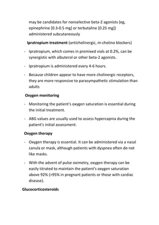 may be candidates for nonselective beta-2 agonists (eg,
epinephrine [0.3-0.5 mg] or terbutaline [0.25 mg])
administered subcutaneously
Ipratropium treatment (anticholinergic, m-cholino blockers)
- Ipratropium, which comes in premixed vials at 0.2%, can be
synergistic with albuterol or other beta-2 agonists.
- Ipratropium is administered every 4-6 hours.
- Because children appear to have more cholinergic receptors,
they are more responsive to parasympathetic stimulation than
adults
Oxygen monitoring
- Monitoring the patient's oxygen saturation is essential during
the initial treatment.
- ABG values are usually used to assess hypercapnia during the
patient's initial assessment.
Oxygen therapy
- Oxygen therapy is essential. It can be administered via a nasal
canula or mask, although patients with dyspnea often do not
like masks.
- With the advent of pulse oximetry, oxygen therapy can be
easily titrated to maintain the patient's oxygen saturation
above 92% (>95% in pregnant patients or those with cardiac
disease).
Glucocorticosteroids

 