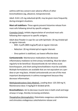 asthma with less concern over adverse effects of other
bronchodilators (eg, albuterol, metaproterenol).
Adult- 0.63-1.25 mg nebulized q6-8h; may be given more frequently
during emergent situations.
Mast cell stabilizers- These agents prevent histamine release from
mast cells following stimuli by specific antigens.
Cromolyn (Intal)- Inhibits degranulation of sensitized mast cells
following their exposure to specific antigens.
Adult dose-Powder in caps for use with Spinhaler: 20 mg inhaled qid
at regular intervals
- MDI: 2 puffs (800 mcg/puff) qid at regular intervals
- Nebulizer: 20 mg inhaled qid at regular intervals
- Once patient is stabilized, use lowest effective dose
Corticosteroids- Maintenance medications that decrease
inflammatory mediators to limit airway remodeling. Must be taken
regularly to be beneficial. Glucocorticoids do not relieve acute
bronchospasm, and short-acting bronchodilators must be available.
Multiple formulations are available that are not equivalent on a perdose or per-mcg basis. Inhaled corticosteroids are one of the most
important developments in asthma management because they
decrease inflammation.
Methylprednisolone (Solu-Medrol)- Loading dose: 125-250 mg IV
Maintenance dose: 4 mg/kg/d IV divided q4-6h.
Bronchodilators- Act to decrease muscle tone in both small and large
airways in lungs, thereby increasing ventilation.
Theophylline (Aminophyllin)- Potentiates exogenous catecholamines
and stimulates endogenous catecholamine release and

 