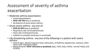 Assessment of severity of asthma
exacerbation
• Moderate asthma exacerbation:
• Increasing symptoms.
• PEFR >50-75% best or predicted.
• No features of acute severe asthma.
• Acute severe asthma - any one of:
• PEFR 33-50% best or predicted.
• Respiratory rate ≥25 breaths/minute.
• Heart rate ≥110 beats/minute.
• Inability to complete sentences in one breath.
• Life-threatening asthma - any one of the following in a patient with severe
asthma:
• Clinical signs: altered conscious level, exhaustion, arrhythmia, hypotension, cyanosis, silent
chest, poor respiratory effort.
• Measurements: PEFR <33% best or predicted, SpO2 <92%, PaO2 <8 kPa, 'normal' PaCO2 (4.6-
6.0 kPa).
 