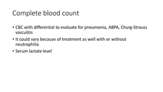 Complete blood count
• CBC with differential to evaluate for pneumonia, ABPA, Churg-Strauss
vasculitis
• It could vary because of treatment as well with or without
neutrophilia
• Serum lactate level
 