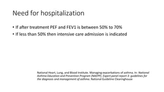 Need for hospitalization
• If after treatment PEF and FEV1 is between 50% to 70%
• If less than 50% then intensive care admission is indicated
National Heart, Lung, and Blood Institute. Managing exacerbations of asthma. In: National
Asthma Education and Prevention Program (NAEPP). Expert panel report 3: guidelines for
the diagnosis and management of asthma. National Guideline Clearinghouse
 