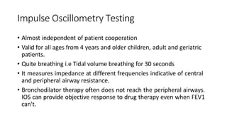 Impulse Oscillometry Testing
• Almost independent of patient cooperation
• Valid for all ages from 4 years and older children, adult and geriatric
patients.
• Quite breathing i.e Tidal volume breathing for 30 seconds
• It measures impedance at different frequencies indicative of central
and peripheral airway resistance.
• Bronchodilator therapy often does not reach the peripheral airways.
IOS can provide objective response to drug therapy even when FEV1
can't.
 