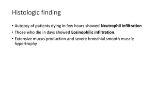Histologic finding
• Autopsy of patients dying in few hours showed Neutrophil infiltration
• Those who die in days showed Eosinophilic infiltration.
• Extensive mucus production and severe bronchial smooth muscle
hypertrophy
 
