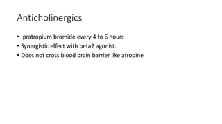 Anticholinergics
• Ipratropium bromide every 4 to 6 hours
• Synergistic effect with beta2 agonist.
• Does not cross blood brain barrier like atropine
 