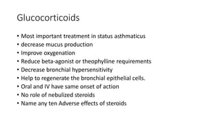 Glucocorticoids
• Most important treatment in status asthmaticus
• decrease mucus production
• Improve oxygenation
• Reduce beta-agonist or theophylline requirements
• Decrease bronchial hypersensitivity
• Help to regenerate the bronchial epithelial cells.
• Oral and IV have same onset of action
• No role of nebulized steroids
• Name any ten Adverse effects of steroids
 