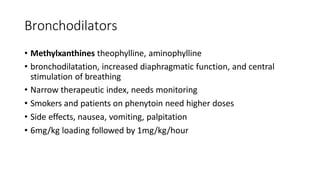 Bronchodilators
• Methylxanthines theophylline, aminophylline
• bronchodilatation, increased diaphragmatic function, and central
stimulation of breathing
• Narrow therapeutic index, needs monitoring
• Smokers and patients on phenytoin need higher doses
• Side effects, nausea, vomiting, palpitation
• 6mg/kg loading followed by 1mg/kg/hour
 