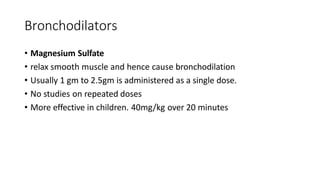 Bronchodilators
• Magnesium Sulfate
• relax smooth muscle and hence cause bronchodilation
• Usually 1 gm to 2.5gm is administered as a single dose.
• No studies on repeated doses
• More effective in children. 40mg/kg over 20 minutes
 