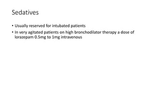 Sedatives
• Usually reserved for intubated patients
• In very agitated patients on high bronchodilator therapy a dose of
lorazepam 0.5mg to 1mg intravenous
 