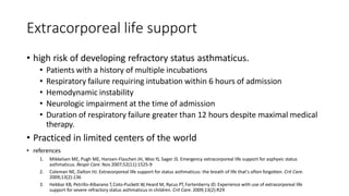 Extracorporeal life support
• high risk of developing refractory status asthmaticus.
• Patients with a history of multiple incubations
• Respiratory failure requiring intubation within 6 hours of admission
• Hemodynamic instability
• Neurologic impairment at the time of admission
• Duration of respiratory failure greater than 12 hours despite maximal medical
therapy.
• Practiced in limited centers of the world
• references
1. Mikkelsen ME, Pugh ME, Hansen-Flaschen JH, Woo YJ, Sager JS. Emergency extracorporeal life support for asphyxic status
asthmaticus. Respir Care. Nov 2007;52(11):1525-9
2. Coleman NE, Dalton HJ. Extracorporeal life support for status asthmaticus: the breath of life that's often forgotten. Crit Care.
2009;13(2):136
3. Hebbar KB, Petrillo-Albarano T,Coto-Puckett W,Heard M, Rycus PT, Fortenberry JD. Experience with use of extracorporeal life
support for severe refractory status asthmaticus in children. Crit Care. 2009;13(2):R29
 