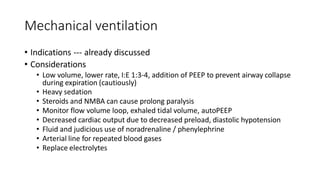Mechanical ventilation
• Indications --- already discussed
• Considerations
• Low volume, lower rate, I:E 1:3-4, addition of PEEP to prevent airway collapse
during expiration (cautiously)
• Heavy sedation
• Steroids and NMBA can cause prolong paralysis
• Monitor flow volume loop, exhaled tidal volume, autoPEEP
• Decreased cardiac output due to decreased preload, diastolic hypotension
• Fluid and judicious use of noradrenaline / phenylephrine
• Arterial line for repeated blood gases
• Replace electrolytes
 