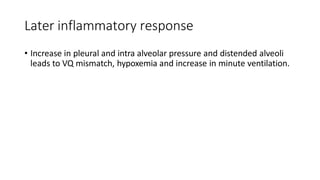 Later inflammatory response
• Increase in pleural and intra alveolar pressure and distended alveoli
leads to VQ mismatch, hypoxemia and increase in minute ventilation.
 
