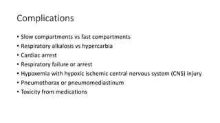 Complications
• Slow compartments vs fast compartments
• Respiratory alkalosis vs hypercarbia
• Cardiac arrest
• Respiratory failure or arrest
• Hypoxemia with hypoxic ischemic central nervous system (CNS) injury
• Pneumothorax or pneumomediastinum
• Toxicity from medications
 