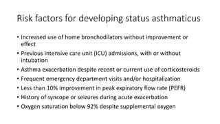 Risk factors for developing status asthmaticus
• Increased use of home bronchodilators without improvement or
effect
• Previous intensive care unit (ICU) admissions, with or without
intubation
• Asthma exacerbation despite recent or current use of corticosteroids
• Frequent emergency department visits and/or hospitalization
• Less than 10% improvement in peak expiratory flow rate (PEFR)
• History of syncope or seizures during acute exacerbation
• Oxygen saturation below 92% despite supplemental oxygen
 