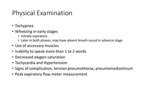 Physical Examination
• Tachypnea
• Wheezing in early stages
• Initially expiratory
• Later in both phases, may have absent breath sound in advance stage
• Use of accessory muscles
• Inability to speak more than 1 to 2 words
• Decreased oxygen saturation
• Tachycardia and Hypertension
• Signs of complication, tension pneumothorax, pneumomediastinum
• Peak expiratory flow meter measurement
 