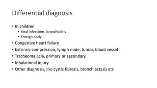 Differential diagnosis
• In children
• Viral infections, bronchiolitis
• Foreign body
• Congestive heart failure
• Extrinsic compression, lymph node, tumor, blood vessel
• Tracheomalacia, primary or secondary
• Inhalational injury
• Other diagnosis, like cystic fibrosis, bronchiectasis etc
 