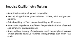 Impulse Oscillometry Testing
• Almost independent of patient cooperation
• Valid for all ages from 4 years and older children, adult and geriatric
patients.
• Quite breathing i.e Tidal volume breathing for 30 seconds
• It measures impedance at different frequencies indicative of central
and peripheral airway resistance.
• Bronchodilator therapy often does not reach the peripheral airways.
IOS can provide objective response to drug therapy even when FEV1
can't.
 