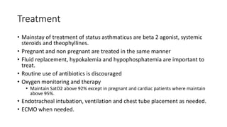 Treatment
• Mainstay of treatment of status asthmaticus are beta 2 agonist, systemic
steroids and theophyllines.
• Pregnant and non pregnant are treated in the same manner
• Fluid replacement, hypokalemia and hypophosphatemia are important to
treat.
• Routine use of antibiotics is discouraged
• Oxygen monitoring and therapy
• Maintain SatO2 above 92% except in pregnant and cardiac patients where maintain
above 95%.
• Endotracheal intubation, ventilation and chest tube placement as needed.
• ECMO when needed.
 