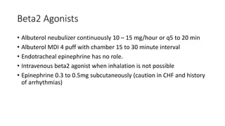 Beta2 Agonists
• Albuterol neubulizer continuously 10 – 15 mg/hour or q5 to 20 min
• Albuterol MDI 4 puff with chamber 15 to 30 minute interval
• Endotracheal epinephrine has no role.
• Intravenous beta2 agonist when inhalation is not possible
• Epinephrine 0.3 to 0.5mg subcutaneously (caution in CHF and history
of arrhythmias)
 