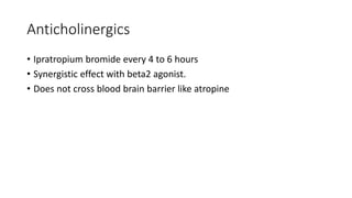 Anticholinergics
• Ipratropium bromide every 4 to 6 hours
• Synergistic effect with beta2 agonist.
• Does not cross blood brain barrier like atropine
 