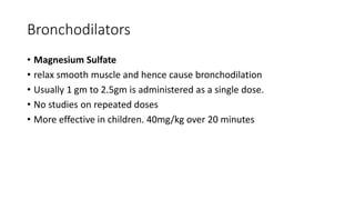 Bronchodilators
• Magnesium Sulfate
• relax smooth muscle and hence cause bronchodilation
• Usually 1 gm to 2.5gm is administered as a single dose.
• No studies on repeated doses
• More effective in children. 40mg/kg over 20 minutes
 