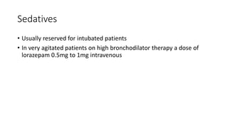 Sedatives
• Usually reserved for intubated patients
• In very agitated patients on high bronchodilator therapy a dose of
lorazepam 0.5mg to 1mg intravenous
 
