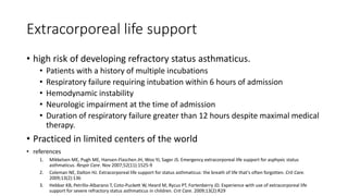 Extracorporeal life support
• high risk of developing refractory status asthmaticus.
• Patients with a history of multiple incubations
• Respiratory failure requiring intubation within 6 hours of admission
• Hemodynamic instability
• Neurologic impairment at the time of admission
• Duration of respiratory failure greater than 12 hours despite maximal medical
therapy.
• Practiced in limited centers of the world
• references
1. Mikkelsen ME, Pugh ME, Hansen-Flaschen JH, Woo YJ, Sager JS. Emergency extracorporeal life support for asphyxic status
asthmaticus. Respir Care. Nov 2007;52(11):1525-9
2. Coleman NE, Dalton HJ. Extracorporeal life support for status asthmaticus: the breath of life that's often forgotten. Crit Care.
2009;13(2):136
3. Hebbar KB, Petrillo-Albarano T, Coto-Puckett W, Heard M, Rycus PT, Fortenberry JD. Experience with use of extracorporeal life
support for severe refractory status asthmaticus in children. Crit Care. 2009;13(2):R29
 