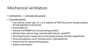Mechanical ventilation
• Indications --- already discussed
• Considerations
• Low volume, lower rate, I:E 1:3-4, addition of PEEP to prevent airway collapse
during expiration (cautiously)
• Heavy sedation
• Steroids and NMBA can cause prolong paralysis
• Monitor flow volume loop, exhaled tidal volume, autoPEEP
• Decreased cardiac output due to decreased preload, diastolic hypotension
• Fluid and judicious use of noradrenaline / phenylephrine
• Arterial line for repeated blood gases
• Replace electrolytes
 