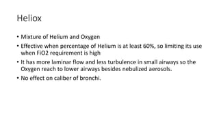 Heliox
• Mixture of Helium and Oxygen
• Effective when percentage of Helium is at least 60%, so limiting its use
when FiO2 requirement is high
• It has more laminar flow and less turbulence in small airways so the
Oxygen reach to lower airways besides nebulized aerosols.
• No effect on caliber of bronchi.
 