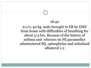18:40
9 y/o, 40 kg. male brought to ER by EMS
from home with difficulties of breathing for
about 3-4 hrs. Because of the history of
asthma and wheezes on PE paramedics
administered SQ. epinephrine and nebulized
albuterol x 2
 