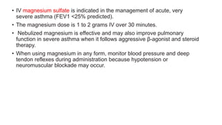 • IV magnesium sulfate is indicated in the management of acute, very
severe asthma (FEV1 <25% predicted).
• The magnesium dose is 1 to 2 grams IV over 30 minutes.
• Nebulized magnesium is effective and may also improve pulmonary
function in severe asthma when it follows aggressive β-agonist and steroid
therapy.
• When using magnesium in any form, monitor blood pressure and deep
tendon reflexes during administration because hypotension or
neuromuscular blockade may occur.
 