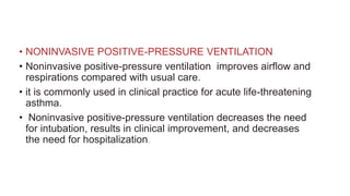 • NONINVASIVE POSITIVE-PRESSURE VENTILATION
• Noninvasive positive-pressure ventilation improves airflow and
respirations compared with usual care.
• it is commonly used in clinical practice for acute life-threatening
asthma.
• Noninvasive positive-pressure ventilation decreases the need
for intubation, results in clinical improvement, and decreases
the need for hospitalization.
 