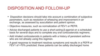 DISPOSITION AND FOLLOW-UP
• Disposition decisions should take into account a combination of subjective
parameters, such as resolution of wheezing and improvement in air
exchange, as assessed by auscultation and patient opinion.
• Objective measures, such as normalization of FEV1 or PEFR.
• Advise discharged patients to use a short-acting β-agonist on a scheduled
basis for several days and to complete any oral corticosteroids regimens.
• Add inhaled corticosteroids in patients with a history of persistent asthma
who are not already using this regimen.
• A good response to treatment resolves symptoms and results in a PEFR or
FEV1 of >70% predicted; these patients can be safely discharged home
 